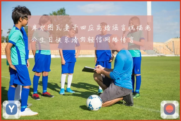 库尔图瓦妻子回应离婚谣言祝福老公生日快乐请勿轻信网络传言