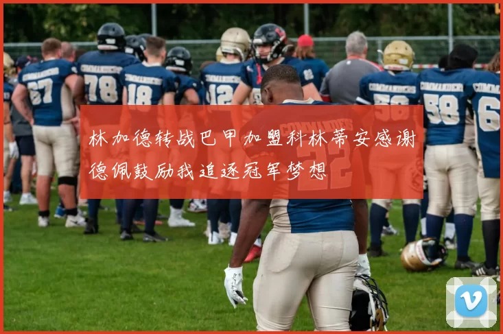 林加德转战巴甲加盟科林蒂安感谢德佩鼓励我追逐冠军梦想