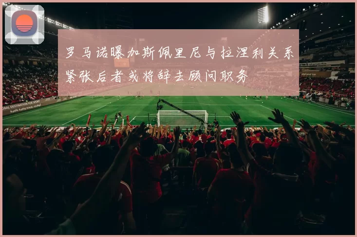 罗马诺曝加斯佩里尼与拉涅利关系紧张后者或将辞去顾问职务