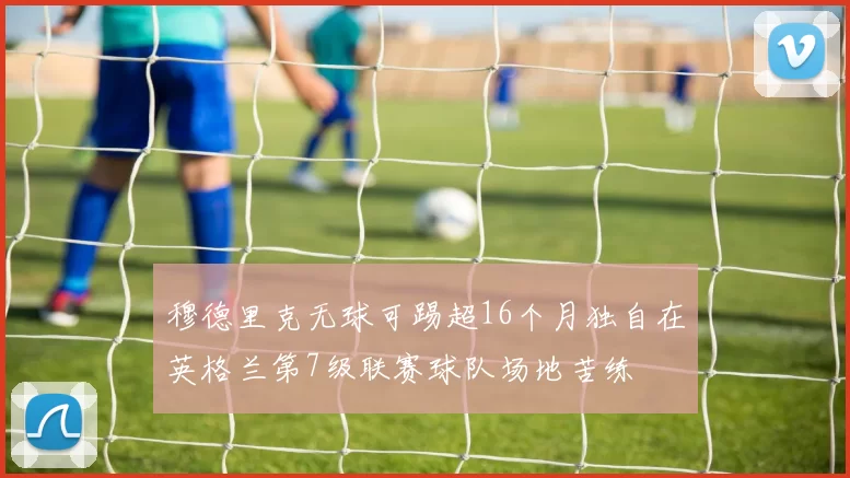 穆德里克无球可踢超16个月独自在英格兰第7级联赛球队场地苦练