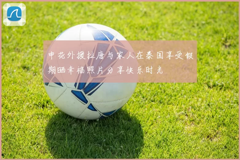 申花外援拉唐与家人在泰国享受假期晒幸福照片分享快乐时光