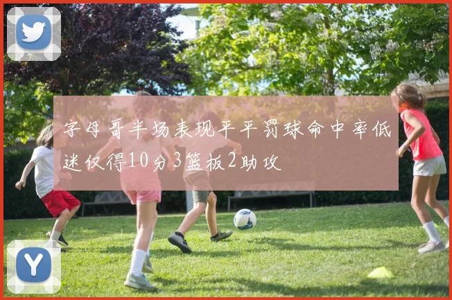 字母哥半场表现平平罚球命中率低迷仅得10分3篮板2助攻