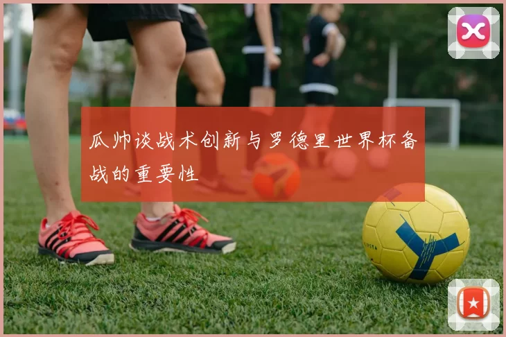 瓜帅谈战术创新与罗德里世界杯备战的重要性