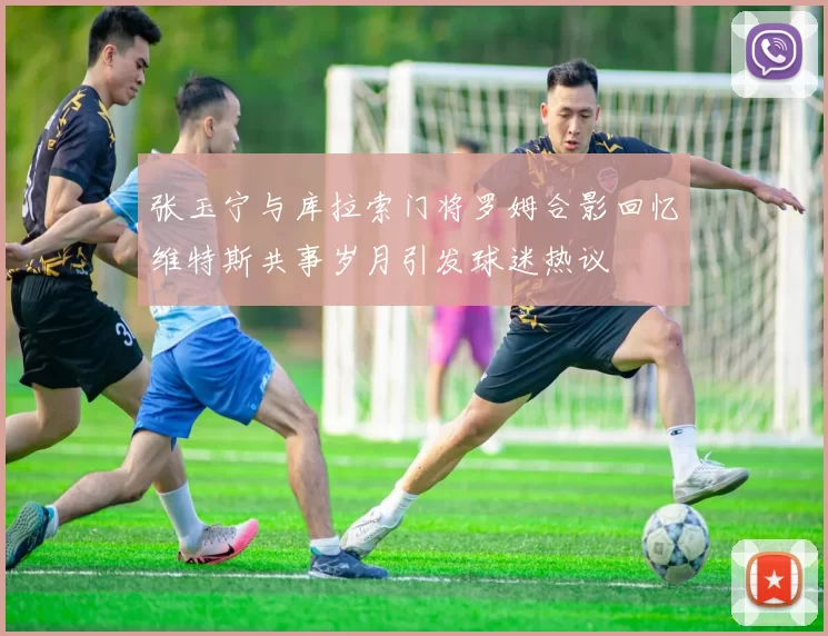 张玉宁与库拉索门将罗姆合影回忆维特斯共事岁月引发球迷热议