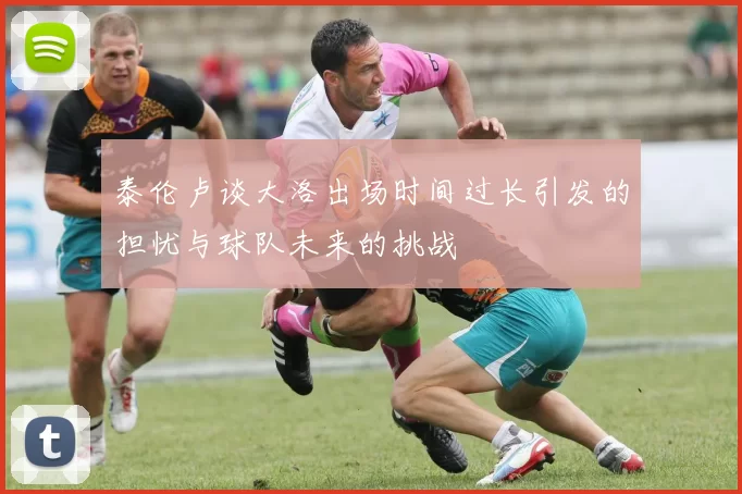 泰伦卢谈大洛出场时间过长引发的担忧与球队未来的挑战