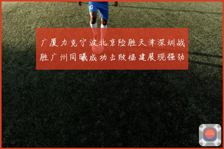 广厦力克宁波北京险胜天津深圳战胜广州同曦成功击败福建展现强劲实力