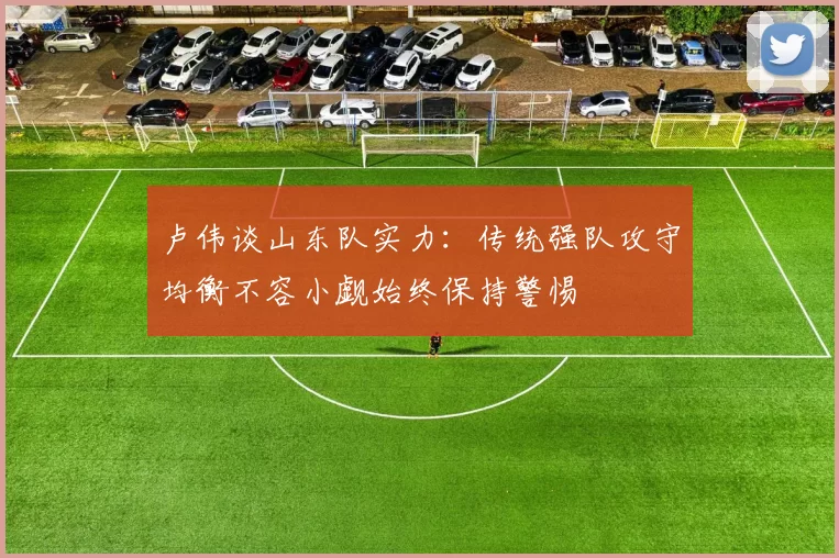 卢伟谈山东队实力：传统强队攻守均衡不容小觑始终保持警惕