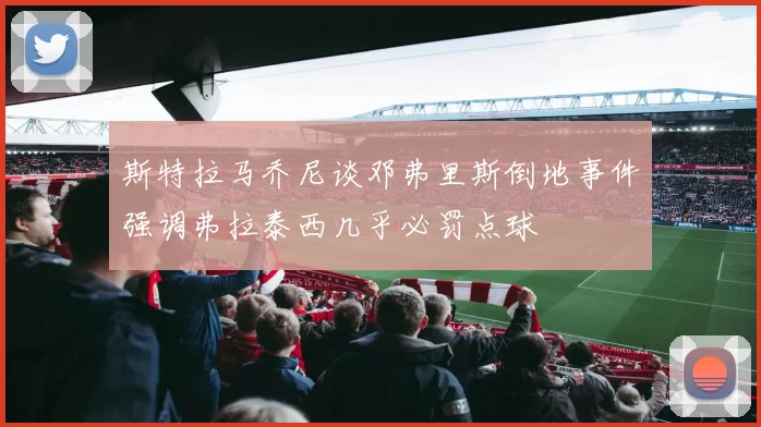 斯特拉马乔尼谈邓弗里斯倒地事件强调弗拉泰西几乎必罚点球