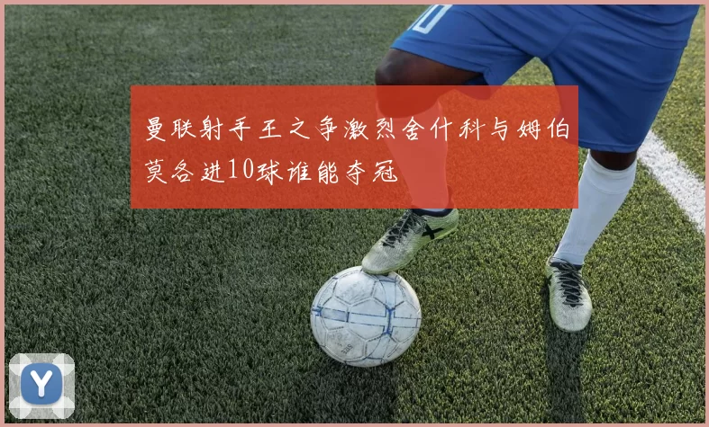 曼联射手王之争激烈舍什科与姆伯莫各进10球谁能夺冠