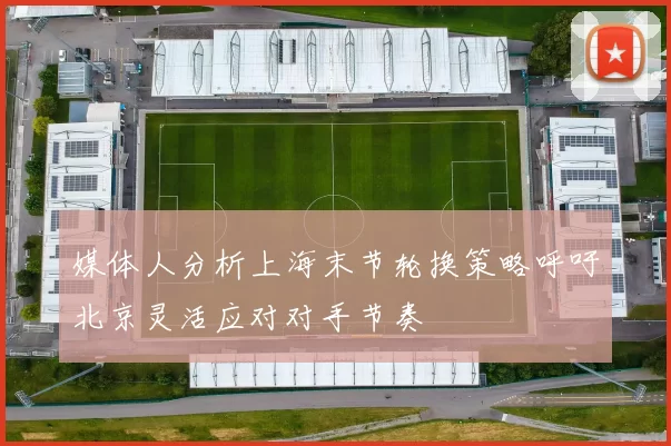 媒体人分析上海末节轮换策略呼吁北京灵活应对对手节奏