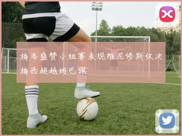 梅洛盛赞小组赛表现维尼修斯仅次梅西超越姆巴佩